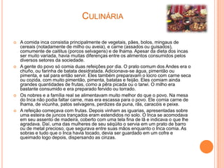 CULINÁRIA

   A comida inca consistia principalmente de vegetais, pães, bolos, mingaus de
    cereais (notadamente de milho ou aveia), e carne (assados ou guisados),
    comumente de caititus (porcos selvagens) e de lhama. Apesar da dieta dos incas
    ser muito variada, havia muitas diferenças entre os alimentos consumidos pelos
    diversos setores da sociedade.
   A gente do povo só comia duas refeições por dia. O prato comum dos Andes era o
    chuño, ou farinha de batata desidratada. Adicionava-se água, pimentão ou
    pimenta, e sal para então servir. Eles também preparavam o locro com carne seca
    ou cozida, com muito pimentão, pimenta, batatas e feijão. Eles comiam ainda
    grandes quantidades de frutas, como a pêra picada ou o tarwi. O milho era
    bastante consumido e era preparado fervido ou torrado.
   Os nobres e a família real se alimentavam muito melhor do que o povo. Na mesa
    do Inca não podia faltar carne, mas era escassa para o povo. Ele comia carne de
    lhama, de vicunha, patos selvagens, perdizes da puna, rãs, caracóis e peixe.
   A refeição começava com frutas. Depois vinham as iguarias, apresentadas sobre
    uma esteira de juncos trançados eram estendidos no solo. O Inca se acomodava
    em seu assento de madeira, coberto com uma tela fina de lã e indicava o que lhe
    agradava. Daí, uma das mulheres de seu séqüito o servia em um prato de barro
    ou de metal precioso, que segurava entre suas mãos enquanto o Inca comia. As
    sobras e tudo que o Inca havia tocado, devia ser guardado em um cofre e
    queimado logo depois, dispersando as cinzas.
 