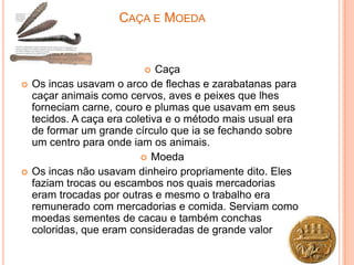 CAÇA E MOEDA


                              Caça
   Os incas usavam o arco de flechas e zarabatanas para
    caçar animais como cervos, aves e peixes que lhes
    forneciam carne, couro e plumas que usavam em seus
    tecidos. A caça era coletiva e o método mais usual era
    de formar um grande círculo que ia se fechando sobre
    um centro para onde iam os animais.
                            Moeda
   Os incas não usavam dinheiro propriamente dito. Eles
    faziam trocas ou escambos nos quais mercadorias
    eram trocadas por outras e mesmo o trabalho era
    remunerado com mercadorias e comida. Serviam como
    moedas sementes de cacau e também conchas
    coloridas, que eram consideradas de grande valor
 
