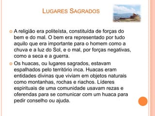 LUGARES SAGRADOS


 A religião era politeísta, constituída de forças do
  bem e do mal. O bem era representado por tudo
  aquilo que era importante para o homem como a
  chuva e a luz do Sol, e o mal, por forças negativas,
  como a seca e a guerra.
 Os huacas, ou lugares sagrados, estavam
  espalhados pelo território inca. Huacas eram
  entidades divinas que viviam em objetos naturais
  como montanhas, rochas e riachos. Líderes
  espirituais de uma comunidade usavam rezas e
  oferendas para se comunicar com um huaca para
  pedir conselho ou ajuda.
 