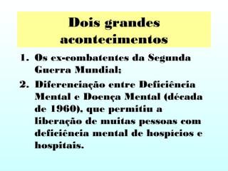 Dois grandes
acontecimentos
1. Os ex-combatentes da Segunda
Guerra Mundial;
2. Diferenciação entre Deficiência
Mental e Doença Mental (década
de 1960), que permitiu a
liberação de muitas pessoas com
deficiência mental de hospícios e
hospitais.
 