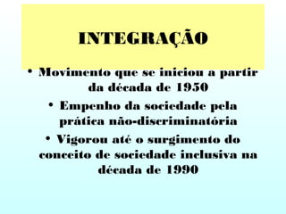 INTEGRAÇÃO
• Movimento que se iniciou a partir
da década de 1950
• Empenho da sociedade pela
prática não-discriminatória
• Vigorou até o surgimento do
conceito de sociedade inclusiva na
década de 1990
 