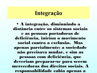 Integração
• A integração, diminuindo a
distância entre os sistemas sociais
e as pessoas portadoras de
deficiência, iniciou o movimento
social contra a exclusão. Mas
apenas parcialmente: a sociedade
não precisava mudar, e sim as
pessoas com deficiência, que
deveriam preparar-se para serem
merecedoras dos direitos sociais. A
responsabilidade cabia apenas a
 