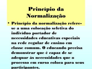 Princípio da
Normalização
• Princípio da normalização refere-
se a uma colocação seletiva do
indivíduo portador de
necessidades educativas especiais
na rede regular de ensino em
classe comum. O educando precisa
demonstrar que é capaz de se
adequar às necessidades que o
processo em curso coloca para seus
participantes.
 