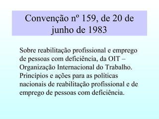 Convenção nº 159, de 20 de
junho de 1983
Sobre reabilitação profissional e emprego
de pessoas com deficiência, da OIT –
Organização Internacional do Trabalho.
Princípios e ações para as políticas
nacionais de reabilitação profissional e de
emprego de pessoas com deficiência.
 