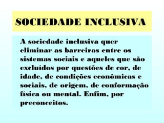 SOCIEDADE INCLUSIVA
A sociedade inclusiva quer
eliminar as barreiras entre os
sistemas sociais e aqueles que são
excluídos por questões de cor, de
idade, de condições econômicas e
sociais, de origem, de conformação
física ou mental. Enfim, por
preconceitos.
 