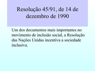 Resolução 45/91, de 14 de
dezembro de 1990
Um dos documentos mais importantes no
movimento de inclusão social, a Resolução
das Nações Unidas incentiva a sociedade
inclusiva.
 