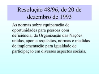 Resolução 48/96, de 20 de
dezembro de 1993
As normas sobre equiparação de
oportunidades para pessoas com
deficiência, da Organização das Nações
unidas, aponta requisitos, normas e medidas
de implementação para igualdade de
participação em diversos aspectos sociais.
 