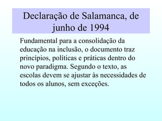 Declaração de Salamanca, de
junho de 1994
Fundamental para a consolidação da
educação na inclusão, o documento traz
princípios, políticas e práticas dentro do
novo paradigma. Segundo o texto, as
escolas devem se ajustar às necessidades de
todos os alunos, sem exceções.
 