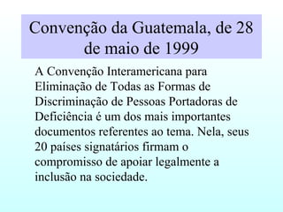 Convenção da Guatemala, de 28
de maio de 1999
A Convenção Interamericana para
Eliminação de Todas as Formas de
Discriminação de Pessoas Portadoras de
Deficiência é um dos mais importantes
documentos referentes ao tema. Nela, seus
20 países signatários firmam o
compromisso de apoiar legalmente a
inclusão na sociedade.
 