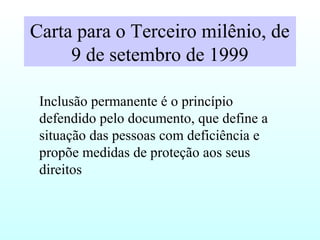 Carta para o Terceiro milênio, de
9 de setembro de 1999
Inclusão permanente é o princípio
defendido pelo documento, que define a
situação das pessoas com deficiência e
propõe medidas de proteção aos seus
direitos
 