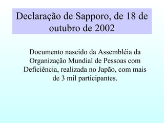 Declaração de Sapporo, de 18 de
outubro de 2002
Documento nascido da Assembléia da
Organização Mundial de Pessoas com
Deficiência, realizada no Japão, com mais
de 3 mil participantes.
 