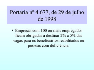 Portaria nº 4.677, de 29 de julho
de 1998
• Empresas com 100 ou mais empregados
ficam obrigadas a destinar 2% a 5% das
vagas para os beneficiários reabilitados ou
pessoas com deficiência.
 