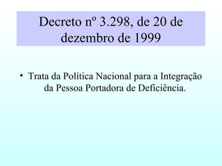 Decreto nº 3.298, de 20 de
dezembro de 1999
• Trata da Política Nacional para a Integração
da Pessoa Portadora de Deficiência.
 