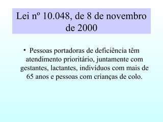 Lei nº 10.048, de 8 de novembro
de 2000
• Pessoas portadoras de deficiência têm
atendimento prioritário, juntamente com
gestantes, lactantes, indivíduos com mais de
65 anos e pessoas com crianças de colo.
 