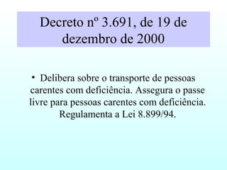 Decreto nº 3.691, de 19 de
dezembro de 2000
• Delibera sobre o transporte de pessoas
carentes com deficiência. Assegura o passe
livre para pessoas carentes com deficiência.
Regulamenta a Lei 8.899/94.
 