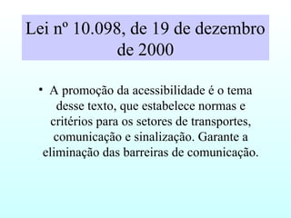 Lei nº 10.098, de 19 de dezembro
de 2000
• A promoção da acessibilidade é o tema
desse texto, que estabelece normas e
critérios para os setores de transportes,
comunicação e sinalização. Garante a
eliminação das barreiras de comunicação.
 