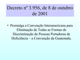 Decreto nº 3.956, de 8 de outubro
de 2001
• Promulga a Convenção Interamericana para
Eliminação de Todas as Formas de
Discriminação de Pessoas Portadoras de
Deficiência – a Convenção da Guatemala.
 