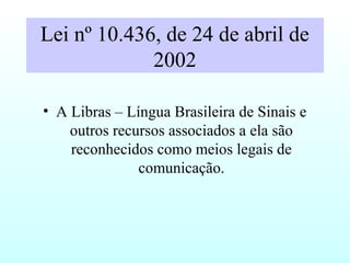 Lei nº 10.436, de 24 de abril de
2002
• A Libras – Língua Brasileira de Sinais e
outros recursos associados a ela são
reconhecidos como meios legais de
comunicação.
 