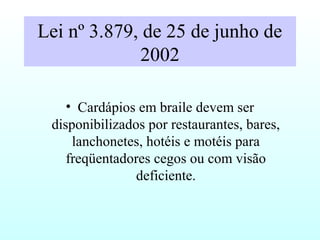 Lei nº 3.879, de 25 de junho de
2002
• Cardápios em braile devem ser
disponibilizados por restaurantes, bares,
lanchonetes, hotéis e motéis para
freqüentadores cegos ou com visão
deficiente.
 
