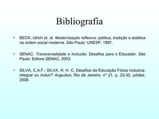 Bibliografia
• BECK, Ulrich et. al. Modernização reflexiva: política, tradição e estética
na ordem social moderna. São Paulo: UNESP, 1997.
• SENAC. Transversalidade e Inclusão: Desafios para o Educador. São
Paulo: Editora SENAC, 2003.
• SILVA, C.A.F.; SILVA, H. H. C. Desafios da Educação Física inclusiva:
integrar ou incluir? Augustus, Rio de Janeiro, nº 21, p. 23-30, jul/dez,
2006.
 