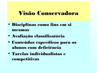 Visão Conservadora
• Disciplinas como fins em si
mesmas
• Avaliação classificatória
• Conteúdos específicos para os
alunos com deficiência
• Tarefas individualistas e
competitivas
 