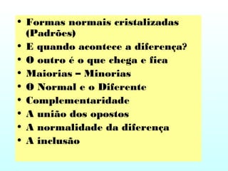 • Formas normais cristalizadas
(Padrões)
• E quando acontece a diferença?
• O outro é o que chega e fica
• Maiorias – Minorias
• O Normal e o Diferente
• Complementaridade
• A união dos opostos
• A normalidade da diferença
• A inclusão
 