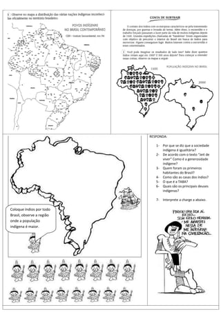 RESPONDA:

                              1- Por que se diz que a sociedade
                                 indígena é igualitária?
                              2- De acordo com o texto “Jeit de
                                 viver” Como é a generosidade
                                 indígene?
                              3- Quem foram os primeiros
                                 habitantes do Brasil?
                              4- Como são as casas dos índios?
                              5- O que é a TABA?
                              6- Quais são os principais deuses
                                 indígenas?

                              7- Interprete a charge a abaixo.

Coloque índios por todo
Brasil, observe a região
onde a população
indígena é maior.
 