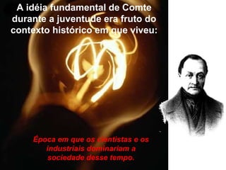 A idéia fundamental de Comte durante a juventude era fruto do contexto histórico em que viveu: Época em que os cientistas e os industriais dominariam a sociedade desse tempo. 