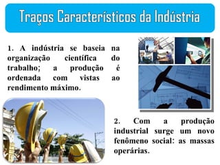 1. A indústria se baseia na organização científica do trabalho; a produção é ordenada com vistas ao rendimento máximo. 2. Com a produção industrial surge um novo fenômeno social: as massas operárias. Traços Característicos da Indústria 