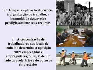 4.  A concentração de trabalhadores nos locais de trabalho determina a oposição entre empregados e empregadores, ou seja: de um lado os proletários e do outro os empresários 3.  Graças a aplicação da ciência à organização do trabalho, a humanidade desenvolve prodigiosamente seus recursos. 