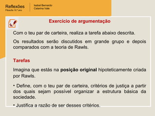 Reflexões
Filosofia 10.º ano
Isabel Bernardo
Catarina Vale
Exercício de argumentação
Com o teu par de carteira, realiza a tarefa abaixo descrita.
Os resultados serão discutidos em grande grupo e depois
comparados com a teoria de Rawls.
Tarefas
Imagina que estás na posição original hipoteticamente criada
por Rawls.
• Define, com o teu par de carteira, critérios de justiça a partir
dos quais sejam possível organizar a estrutura básica da
sociedade.
• Justifica a razão de ser desses critérios.
 