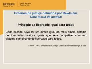 Reflexões
Filosofia 10.º ano
Isabel Bernardo
Catarina Vale
Princípio da liberdade igual para todos
Cada pessoa deve ter um direito igual ao mais amplo sistema
de liberdades básicas iguais que seja compatível com um
sistema semelhante de liberdade para todos.
J. Rawls (1993). Uma teoria da justiça. Lisboa: Editorial Presença, p. 239.
Critérios de justiça definidos por Rawls em
Uma teoria da justiça:
 