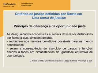 Reflexões
Filosofia 10.º ano
Isabel Bernardo
Catarina Vale
Princípio da diferença e da oportunidade justa
As desigualdades económicas e sociais devem ser distribuídas
por forma a que, simultaneamente:
- redundem nos maiores benefícios possíveis para os menos
beneficiados;
- sejam a consequência do exercício de cargos e funções
abertos a todos em circunstâncias de igualdade equitativa de
oportunidade.
J. Rawls (1993). Uma teoria da justiça. Lisboa: Editorial Presença, p. 239.
Critérios de justiça definidos por Rawls em
Uma teoria da justiça:
 