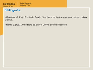 Reflexões
Filosofia 10.º ano
Isabel Bernardo
Catarina Vale
Bibliografia
- Kukathas, C; Petti, P. (1995). Rawls. Uma teoria da justiça e os seus críticos. Lisboa:
Gradiva.
- Rawls, J. (1993). Uma teoria da justiça. Lisboa: Editorial Presença.
 