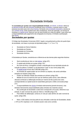 Sociedade limitada
Na sociedade por quotas com responsabilidade limitada, em Direito, no Brasil, refere-se
à natureza jurídica de uma empresa constituída como sociedade, é quando duas ou mais
pessoas se juntam para criar uma empresa, formando uma sociedade empresária, através de
um contrato social, onde constará seus atos constitutivos, forma de operação, as normas da
empresa e o capital social. Esse por sua vez será dividido em cotas de capital, o que indica que
a responsabilidade pelo pagamento das obrigações da empresa, é limitada à participação
dos sócios.
Sociedades por quotas
O Código das Sociedades Comerciais (CSC)1
regula o enquadramento jurídico de quatro tipos
de sociedade, com base no princípio da tipicidade (artigo 1.º, n.º 2 e n.º 3):
• Sociedade em Nome Colectivo;
• Sociedade por Quotas;
• Sociedade em Comandita;
• Sociedade Anônima.
A Sociedade por Quotas, caracteriza-se e diferencia-se das demais pelos seguintes factores:
• Será constituída por dois ou mais sócios, (artigo 45º),
• O capital está dividido em quotas (artigo 197)
• No nome da firma, é obrigatório constar a identificação da sua tipicidade através da
inclusão da palavra "Limitada" ou da abreviatura "Ltda" no seu nome.(artigo 200),
• O capital social mínimo são 5.000,00€ (artigo 201)
• As entradas de capital podem ser em dinheiro ou espécie, não sendo admitidas
entradas de indústria (artigo 202).
• Podem ser diferidas metade das entradas em dinheiro (artigo 202)
• Metade do lucro do exercício tem que ser distribuio pelos sócios, salvo diferente
cláusula contratual ou deliberação tomada por maioria de três quartos dos votos
correspondentes ao capital social em assembleia geral para o efeito convocada.(artigo
217)
• A responsabilidade dos sócios é limitada externamente (perante terceiros), mas
ilimitada internamente (responsabilidade pelas entradas dos restantes sócios)
• Na constituição da Sociedade a cada sócio corresponde uma quota, referente à sua
entrada. O valor nominal não pode ser inferior a 100,00€.(artigo 219)
• Para efeitos de deliberação, conta-se um voto por cada cêntimo de valor nominal da
quota. (artigo 250)
• Nota: o CSC dedica uma boa parte do seu articulado a este tipo de Sociedades, desde
o 197 ao 270, Capítulos I a IX. Contarto social é visto como contrato.
 