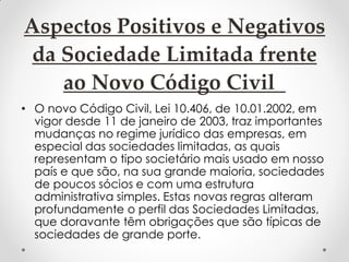 Aspectos Positivos e Negativos
da Sociedade Limitada frente
ao Novo Código Civil
• O novo Código Civil, Lei 10.406, de 10.01.2002, em
vigor desde 11 de janeiro de 2003, traz importantes
mudanças no regime jurídico das empresas, em
especial das sociedades limitadas, as quais
representam o tipo societário mais usado em nosso
país e que são, na sua grande maioria, sociedades
de poucos sócios e com uma estrutura
administrativa simples. Estas novas regras alteram
profundamente o perfil das Sociedades Limitadas,
que doravante têm obrigações que são típicas de
sociedades de grande porte.

 