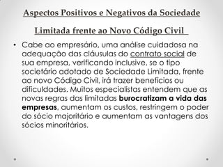 Aspectos Positivos e Negativos da Sociedade
Limitada frente ao Novo Código Civil
• Cabe ao empresário, uma análise cuidadosa na
adequação das cláusulas do contrato social de
sua empresa, verificando inclusive, se o tipo
societário adotado de Sociedade Limitada, frente
ao novo Código Civil, irá trazer benefícios ou
dificuldades. Muitos especialistas entendem que as
novas regras das limitadas burocratizam a vida das
empresas, aumentam os custos, restringem o poder
do sócio majoritário e aumentam as vantagens dos
sócios minoritários.

 