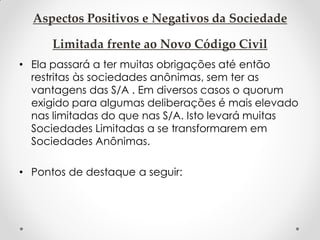 Aspectos Positivos e Negativos da Sociedade
Limitada frente ao Novo Código Civil
• Ela passará a ter muitas obrigações até então
restritas às sociedades anônimas, sem ter as
vantagens das S/A . Em diversos casos o quorum
exigido para algumas deliberações é mais elevado
nas limitadas do que nas S/A. Isto levará muitas
Sociedades Limitadas a se transformarem em
Sociedades Anônimas.
• Pontos de destaque a seguir:

 