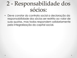 2 - Responsabilidade dos
sócios:
• Deve constar do contrato social a declaração da
responsabilidade dos sócios ser restrita ao valor de
suas quotas, mas todos respondem solidariamente
pela integralização do capital social.

 