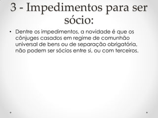3 - Impedimentos para ser
sócio:
• Dentre os impedimentos, a novidade é que os
cônjuges casados em regime de comunhão
universal de bens ou de separação obrigatória,
não podem ser sócios entre si, ou com terceiros.

 