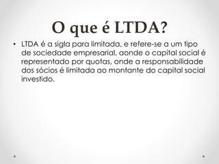 O que é LTDA?
• LTDA é a sigla para limitada, e refere-se a um tipo
de sociedade empresarial, aonde o capital social é
representado por quotas, onde a responsabilidade
dos sócios é limitada ao montante do capital social
investido.

 