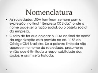 Nomenclatura
• As sociedades LTDA terminam sempre com a
expressão, no final “ Empresa XX Ltda.", onde o
nome pode ser a razão social, ou o objeto social
da empresa.
• O fato de ter que colocar o LTDA no final do nome
da organização está previsto no art. 1158 do
Código Civil Brasileiro. Se a palavra limitada não
aparecer no nome da sociedade, presume-se
então que é ilimitada a responsabilidade dos
sócios, e assim será tratada.

 