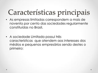 Características principais
• As empresas limitadas correspondem a mais de
noventa por cento das sociedades regularmente
constituídas no Brasil.
• A sociedade Limitada possui três
características que atendem aos interesses dos
médios e pequenos empresários sendo destes o
primeiro:

 