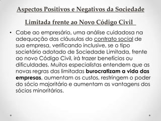 Aspectos Positivos e Negativos da Sociedade
Limitada frente ao Novo Código Civil
• Cabe ao empresário, uma análise cuidadosa na
adequação das cláusulas do contrato social de
sua empresa, verificando inclusive, se o tipo
societário adotado de Sociedade Limitada, frente
ao novo Código Civil, irá trazer benefícios ou
dificuldades. Muitos especialistas entendem que as
novas regras das limitadas burocratizam a vida das
empresas, aumentam os custos, restringem o poder
do sócio majoritário e aumentam as vantagens dos
sócios minoritários.

 