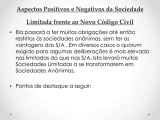Aspectos Positivos e Negativos da Sociedade
Limitada frente ao Novo Código Civil
• Ela passará a ter muitas obrigações até então
restritas às sociedades anônimas, sem ter as
vantagens das S/A . Em diversos casos o quorum
exigido para algumas deliberações é mais elevado
nas limitadas do que nas S/A. Isto levará muitas
Sociedades Limitadas a se transformarem em
Sociedades Anônimas.
• Pontos de destaque a seguir:

 