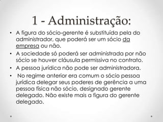 1 - Administração:
• A figura do sócio-gerente é substituída pela do
administrador, que poderá ser um sócio da
empresa ou não.
• A sociedade só poderá ser administrada por não
sócio se houver cláusula permissiva no contrato.
• A pessoa jurídica não pode ser administradora.
• No regime anterior era comum o sócio pessoa
jurídica delegar seus poderes de gerência a uma
pessoa física não sócio, designado gerente
delegado. Não existe mais a figura do gerente
delegado.

 