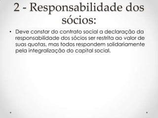 2 - Responsabilidade dos
sócios:
• Deve constar do contrato social a declaração da
responsabilidade dos sócios ser restrita ao valor de
suas quotas, mas todos respondem solidariamente
pela integralização do capital social.

 
