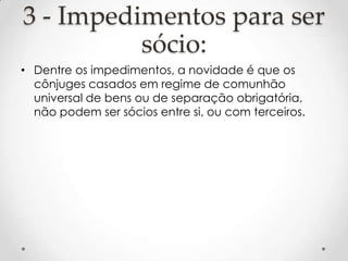 3 - Impedimentos para ser
sócio:
• Dentre os impedimentos, a novidade é que os
cônjuges casados em regime de comunhão
universal de bens ou de separação obrigatória,
não podem ser sócios entre si, ou com terceiros.

 
