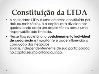 Constituição da LTDA
• A sociedade LTDA é uma empresa constituída por
dois ou mais sócios, e o capital está dividido por
quotas, onde cada um destes sócios possui uma
responsabilidade limitada.
• Nesse tipo societário, o posicionamento individual
de cada sócio é importante e pode influenciar a
condução dos negócios
sociais, independentemente de sua participação
no capital ser majoritária ou não.

 