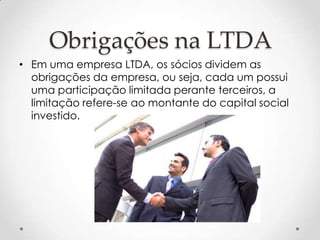 Obrigações na LTDA
• Em uma empresa LTDA, os sócios dividem as
obrigações da empresa, ou seja, cada um possui
uma participação limitada perante terceiros, a
limitação refere-se ao montante do capital social
investido.

 